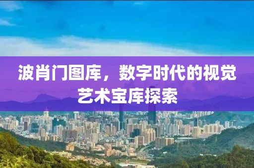波肖门图库，数字时代的视觉艺术宝库探索