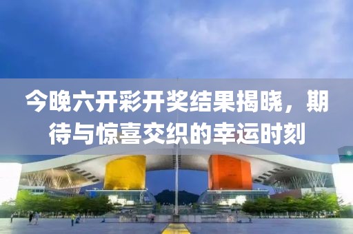 今晚六开彩开奖结果揭晓，期待与惊喜交织的幸运时刻