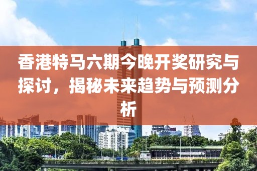 香港特马六期今晚开奖研究与探讨，揭秘未来趋势与预测分析