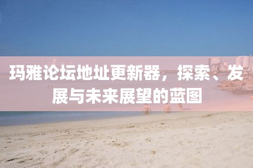 玛雅论坛地址更新器，探索、发展与未来展望的蓝图