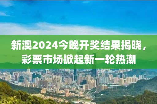 新澳2024今晚开奖结果揭晓，彩票市场掀起新一轮热潮