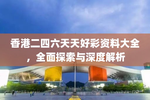 香港二四六天天好彩资料大全，全面探索与深度解析