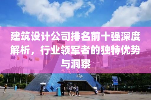 建筑设计公司排名前十强深度解析，行业领军者的独特优势与洞察