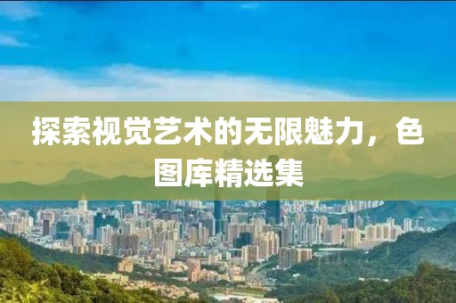 探索视觉艺术的无限魅力，色图库精选集