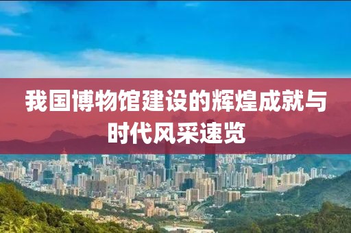 我国博物馆建设的辉煌成就与时代风采速览