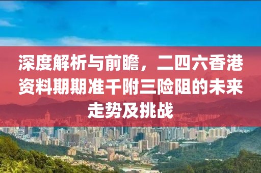 深度解析与前瞻，二四六香港资料期期准千附三险阻的未来走势及挑战