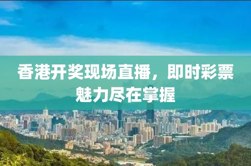 香港开奖现场直播，即时彩票魅力尽在掌握