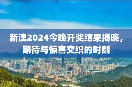 新澳2024今晚开奖结果揭晓，期待与惊喜交织的时刻