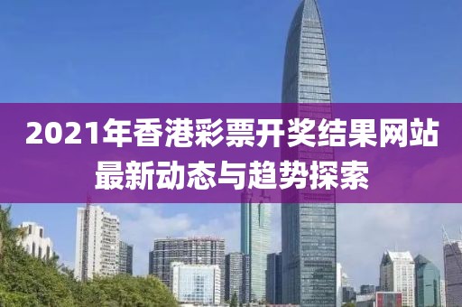 2021年香港彩票开奖结果网站最新动态与趋势探索