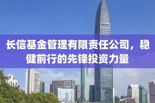 长信基金管理有限责任公司，稳健前行的先锋投资力量