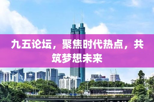 九五论坛，聚焦时代热点，共筑梦想未来
