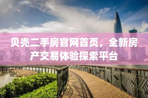 贝壳二手房官网首页，全新房产交易体验探索平台