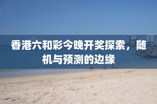 香港六和彩今晚开奖探索，随机与预测的边缘
