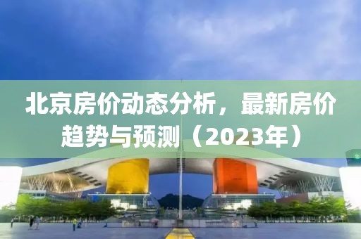 北京房价动态分析，最新房价趋势与预测（2023年）