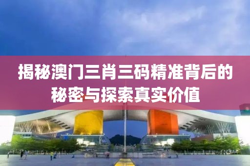 揭秘澳门三肖三码精准背后的秘密与探索真实价值