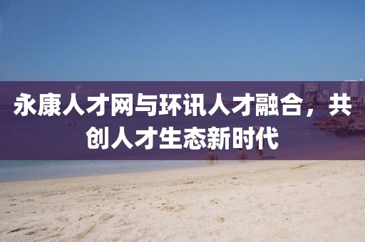 永康人才网与环讯人才融合，共创人才生态新时代