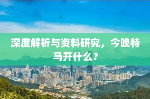 深度解析与资料研究，今晚特马开什么？