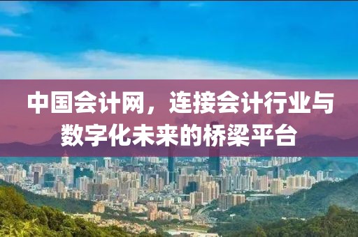 中国会计网，连接会计行业与数字化未来的桥梁平台