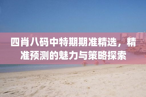四肖八码中特期期准精选，精准预测的魅力与策略探索
