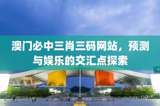 澳门必中三肖三码网站，预测与娱乐的交汇点探索