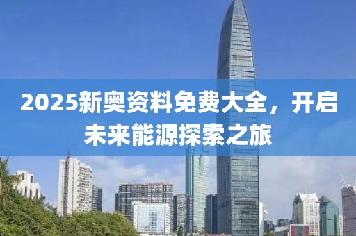 2025新奥资料免费大全，开启未来能源探索之旅