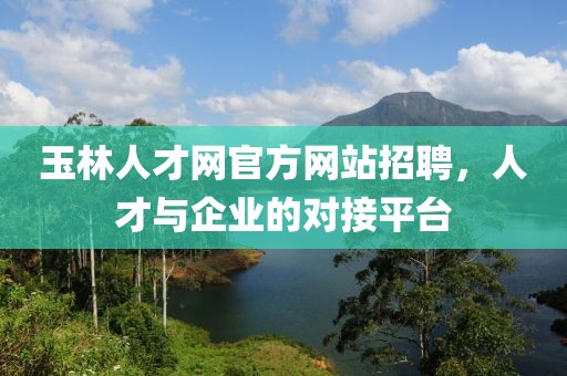 玉林人才网官方网站招聘，人才与企业的对接平台