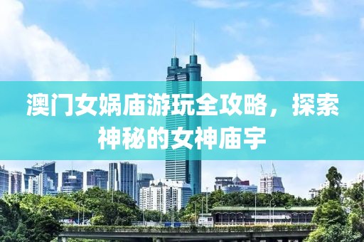 澳门女娲庙游玩全攻略，探索神秘的女神庙宇