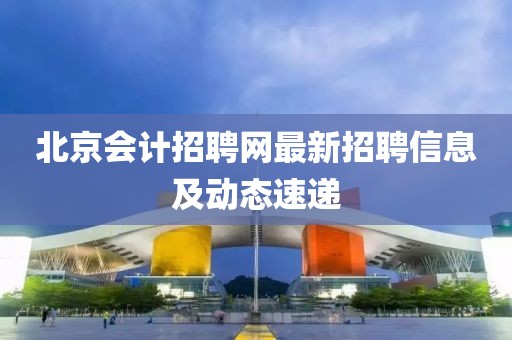 北京会计招聘网最新招聘信息及动态速递