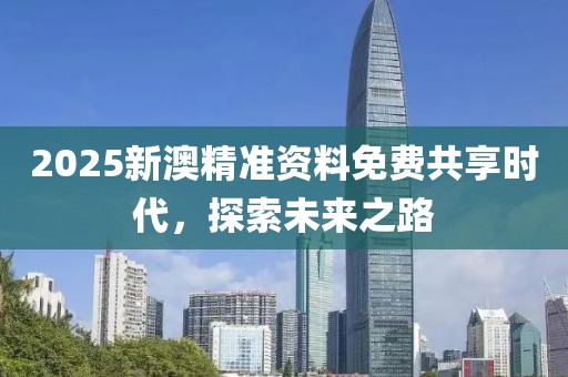 2025新澳精准资料免费共享时代，探索未来之路