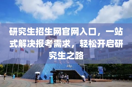 研究生招生网官网入口，一站式解决报考需求，轻松开启研究生之路