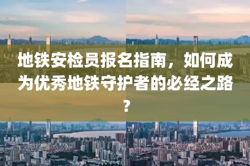 地铁安检员报名指南，如何成为优秀地铁守护者的必经之路？