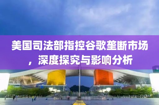 美国司法部指控谷歌垄断市场，深度探究与影响分析