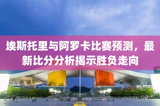 埃斯托里与阿罗卡比赛预测，最新比分分析揭示胜负走向
