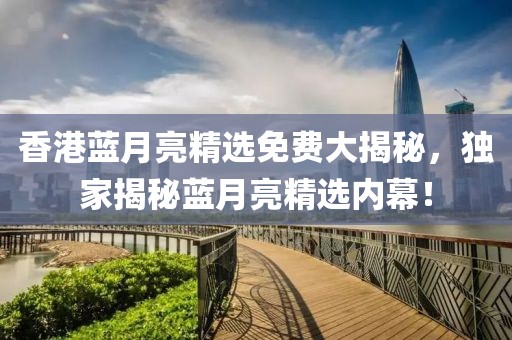 香港蓝月亮精选免费大揭秘，独家揭秘蓝月亮精选内幕！