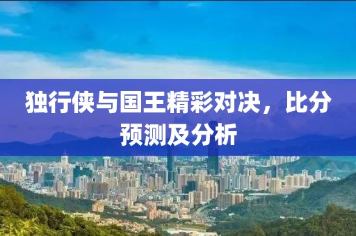 独行侠与国王精彩对决，比分预测及分析