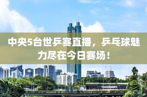 中央5台世乒赛直播，乒乓球魅力尽在今日赛场！