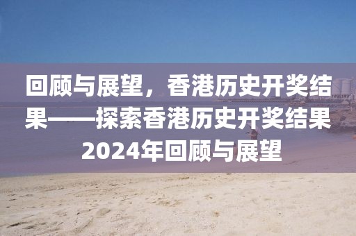 回顾与展望，香港历史开奖结果——探索香港历史开奖结果 2024年回顾与展望