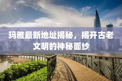 玛雅最新地址揭秘，揭开古老文明的神秘面纱