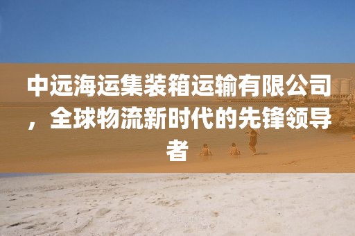 中远海运集装箱运输有限公司，全球物流新时代的先锋领导者