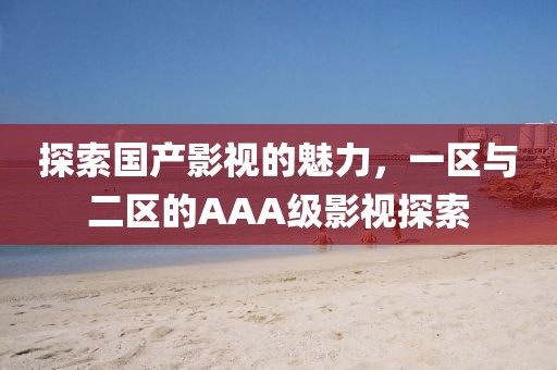 探索国产影视的魅力，一区与二区的AAA级影视探索