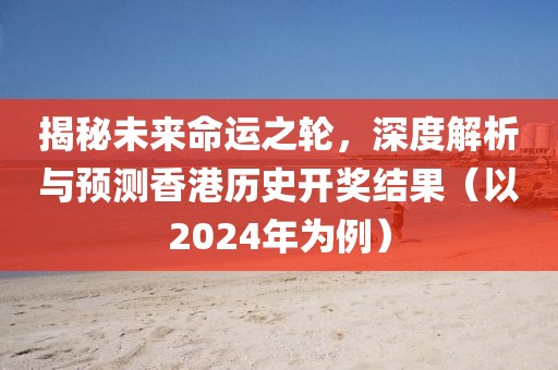 揭秘未来命运之轮，深度解析与预测香港历史开奖结果（以2024年为例）