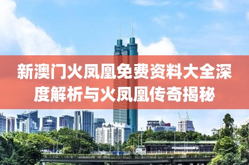 新澳门火凤凰免费资料大全深度解析与火凤凰传奇揭秘