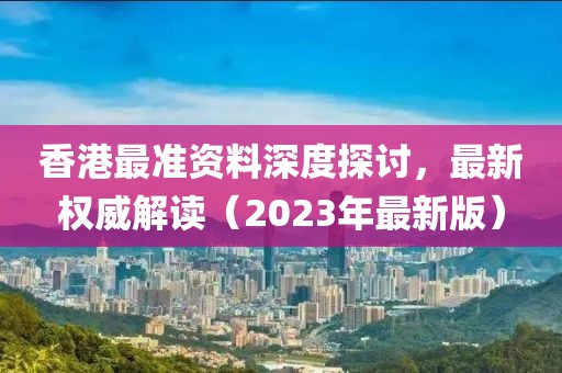 香港最准资料深度探讨，最新权威解读（2023年最新版）