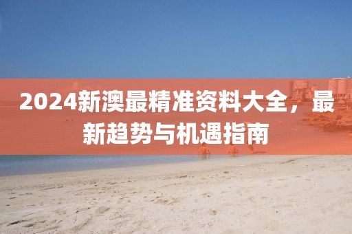 2024新澳最精准资料大全，最新趋势与机遇指南