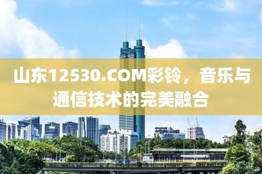 山东12530.COM彩铃，音乐与通信技术的完美融合