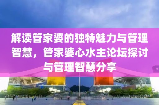 解读管家婆的独特魅力与管理智慧，管家婆心水主论坛探讨与管理智慧分享