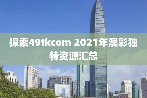 探索49tkcom 2021年澳彩独特资源汇总