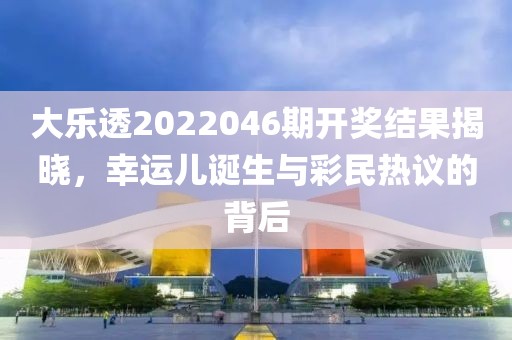 大乐透2022046期开奖结果揭晓，幸运儿诞生与彩民热议的背后