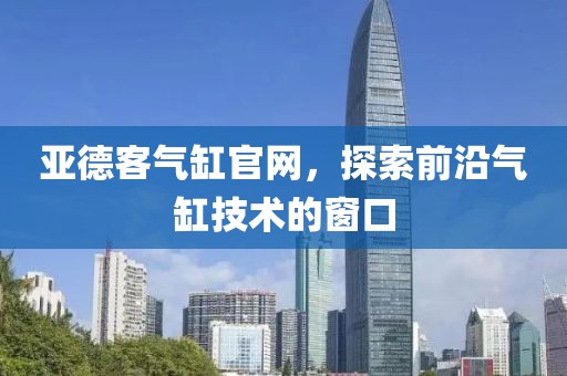 亚德客气缸官网，探索前沿气缸技术的窗口
