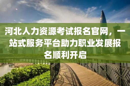 河北人力资源考试报名官网，一站式服务平台助力职业发展报名顺利开启